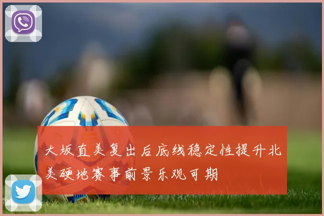 大坂直美复出后底线稳定性提升北美硬地赛事前景乐观可期