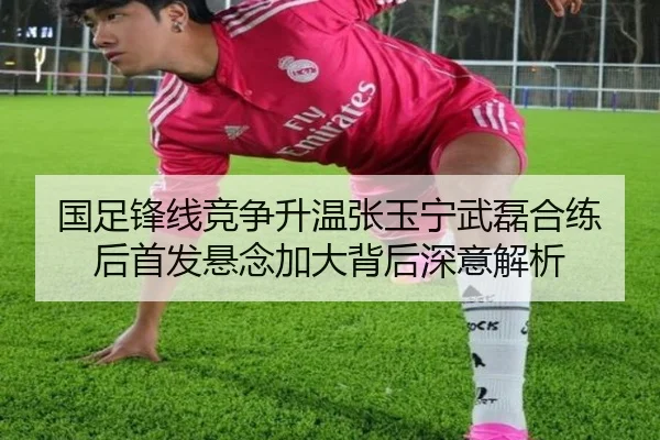 国足锋线竞争升温张玉宁武磊合练后首发悬念加大背后深意解析